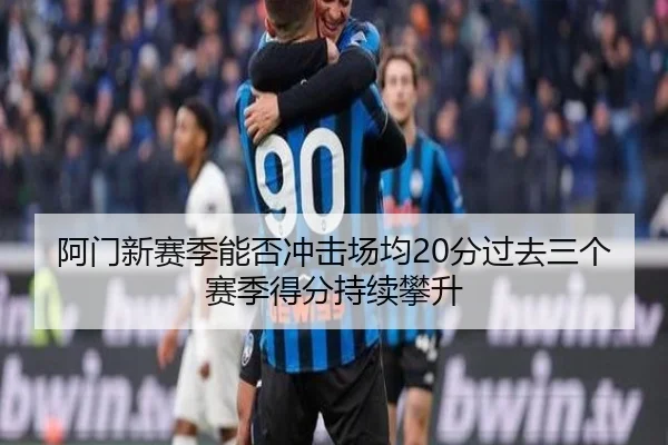 阿门新赛季能否冲击场均20分过去三个赛季得分持续攀升